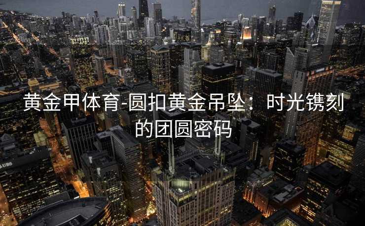 黄金甲体育-圆扣黄金吊坠：时光镌刻的团圆密码