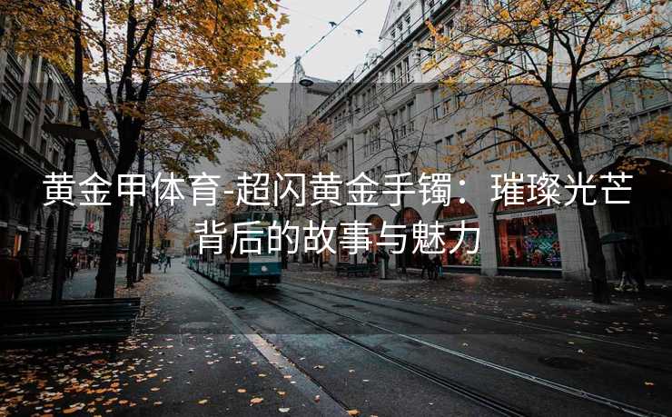黄金甲体育-超闪黄金手镯：璀璨光芒背后的故事与魅力