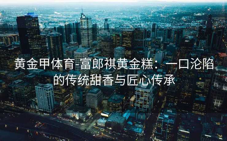 黄金甲体育-富郎祺黄金糕：一口沦陷的传统甜香与匠心传承
