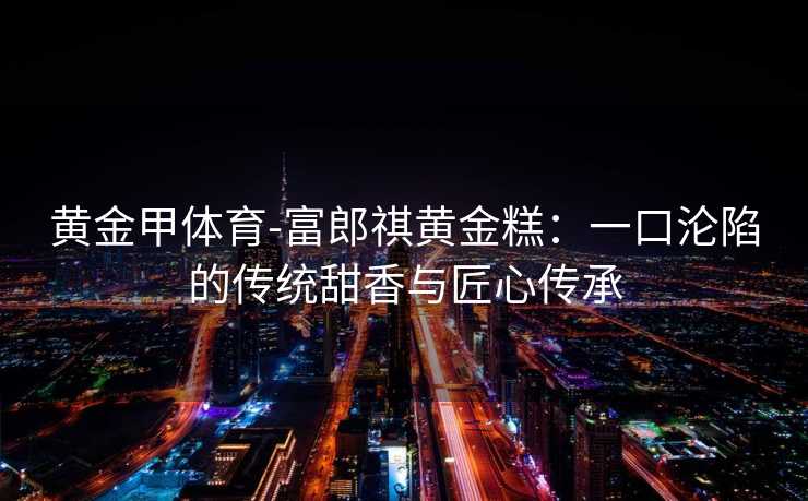 黄金甲体育-富郎祺黄金糕：一口沦陷的传统甜香与匠心传承