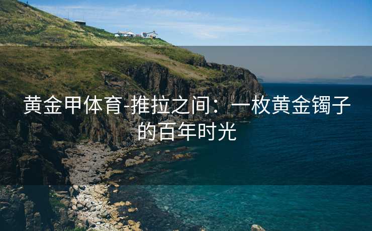 黄金甲体育-推拉之间：一枚黄金镯子的百年时光