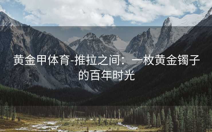 黄金甲体育-推拉之间：一枚黄金镯子的百年时光