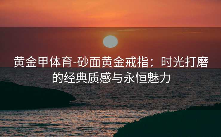 黄金甲体育-砂面黄金戒指：时光打磨的经典质感与永恒魅力
