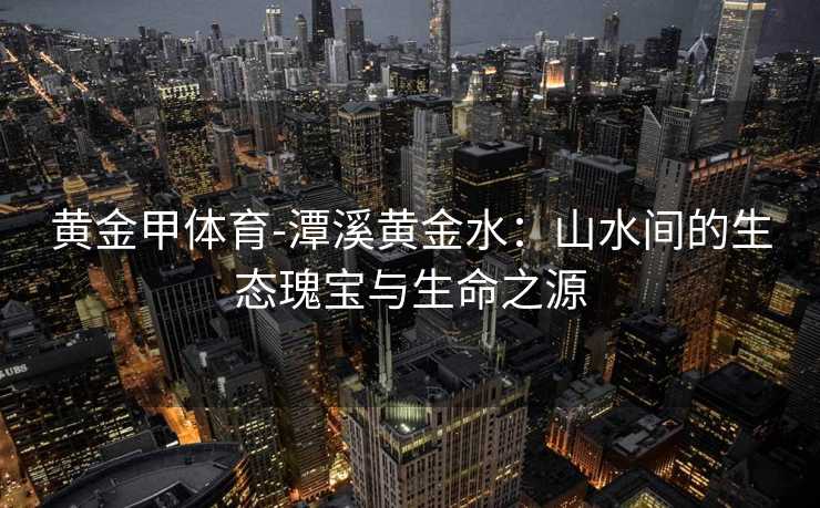 黄金甲体育-潭溪黄金水：山水间的生态瑰宝与生命之源