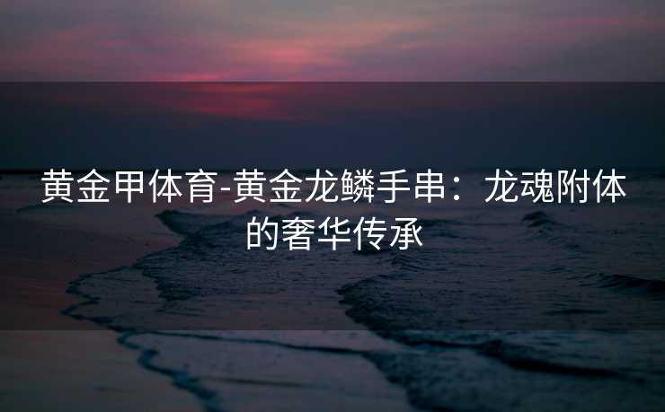 黄金甲体育-黄金龙鳞手串：龙魂附体的奢华传承