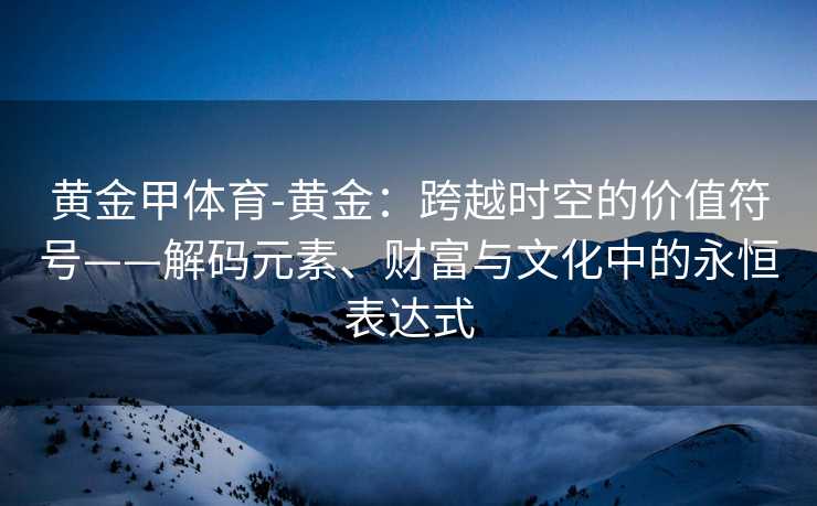 黄金甲体育-黄金：跨越时空的价值符号——解码元素、财富与文化中的永恒表达式