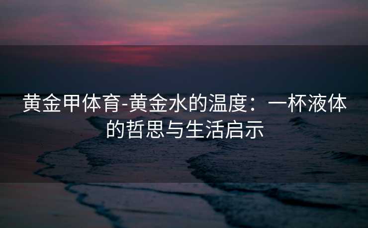 黄金甲体育-黄金水的温度：一杯液体的哲思与生活启示
