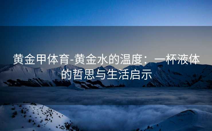 黄金甲体育-黄金水的温度：一杯液体的哲思与生活启示