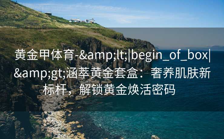 黄金甲体育-&lt;|begin_of_box|&gt;涵萃黄金套盒：奢养肌肤新标杆，解锁黄金焕活密码  