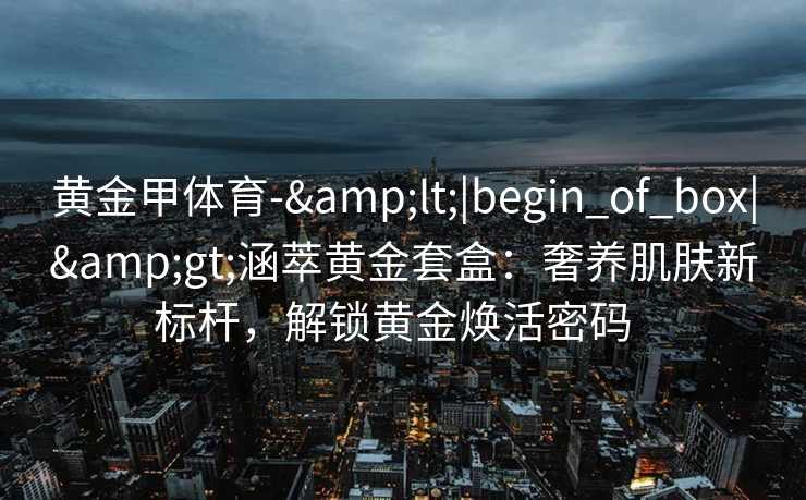 黄金甲体育-&lt;|begin_of_box|&gt;涵萃黄金套盒：奢养肌肤新标杆，解锁黄金焕活密码  