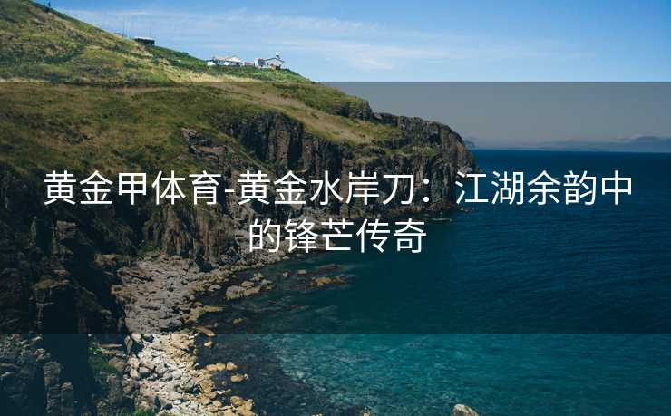 黄金甲体育-黄金水岸刀：江湖余韵中的锋芒传奇
