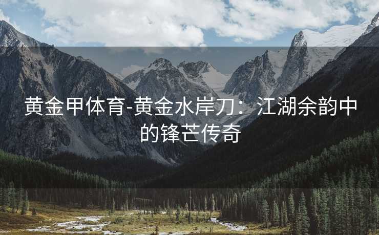 黄金甲体育-黄金水岸刀：江湖余韵中的锋芒传奇