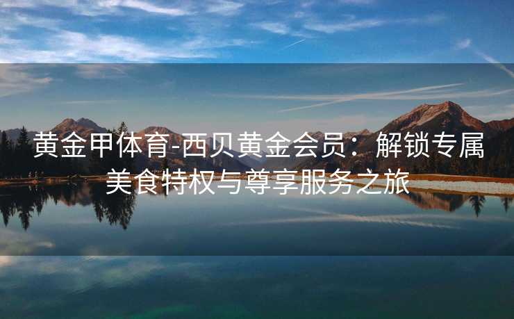 黄金甲体育-西贝黄金会员：解锁专属美食特权与尊享服务之旅