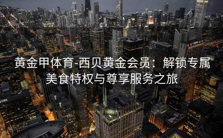 黄金甲体育-西贝黄金会员：解锁专属美食特权与尊享服务之旅