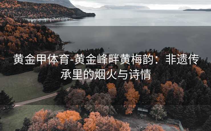 黄金甲体育-黄金峰畔黄梅韵：非遗传承里的烟火与诗情