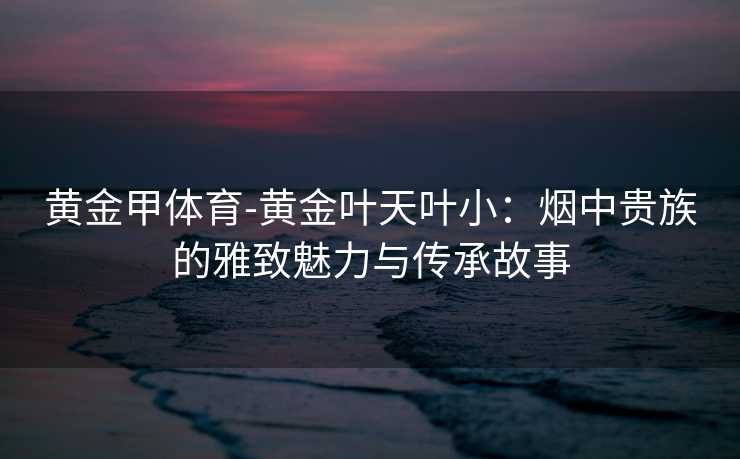 黄金甲体育-黄金叶天叶小：烟中贵族的雅致魅力与传承故事