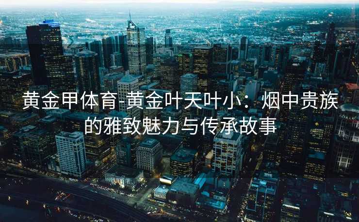 黄金甲体育-黄金叶天叶小：烟中贵族的雅致魅力与传承故事