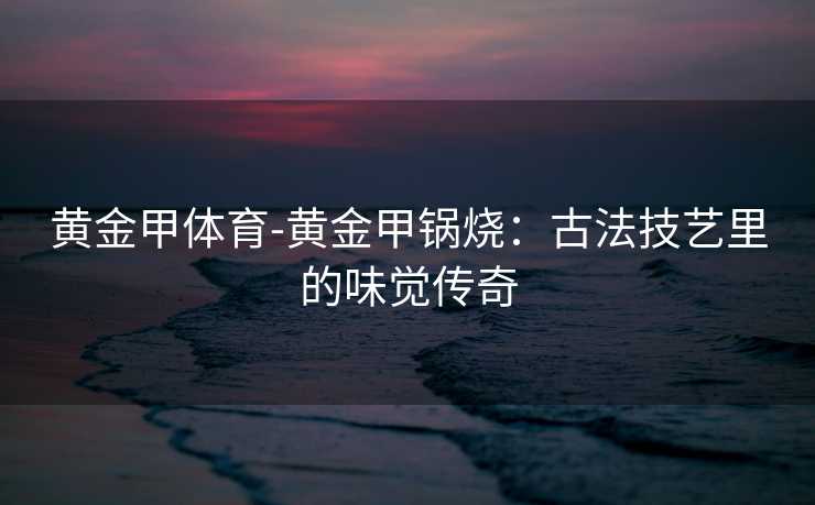 黄金甲体育-黄金甲锅烧：古法技艺里的味觉传奇