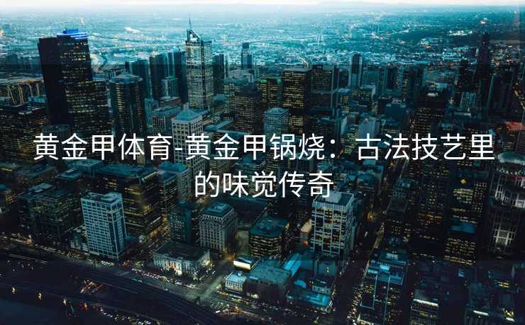 黄金甲体育-黄金甲锅烧：古法技艺里的味觉传奇