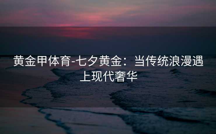 黄金甲体育-七夕黄金：当传统浪漫遇上现代奢华