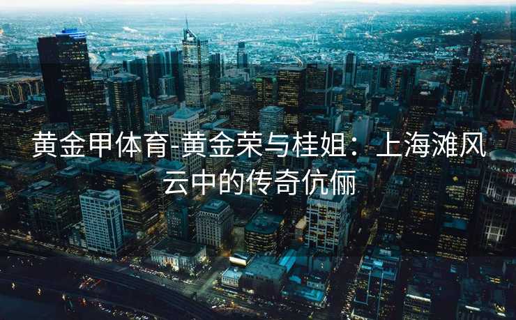 黄金甲体育-黄金荣与桂姐：上海滩风云中的传奇伉俪