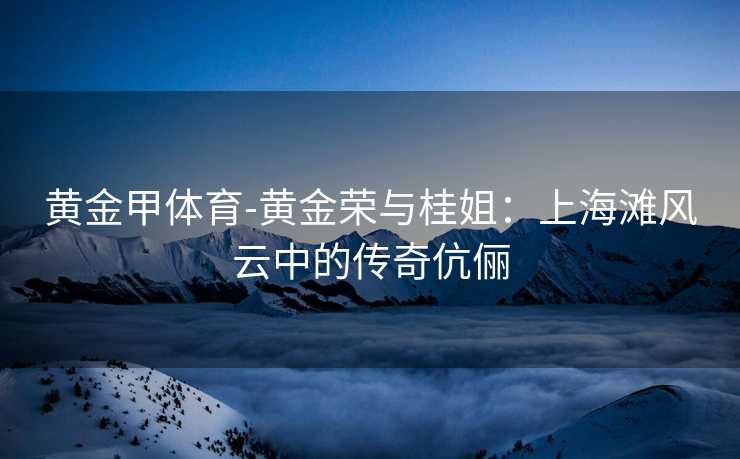 黄金甲体育-黄金荣与桂姐：上海滩风云中的传奇伉俪
