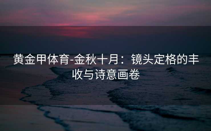 黄金甲体育-金秋十月：镜头定格的丰收与诗意画卷
