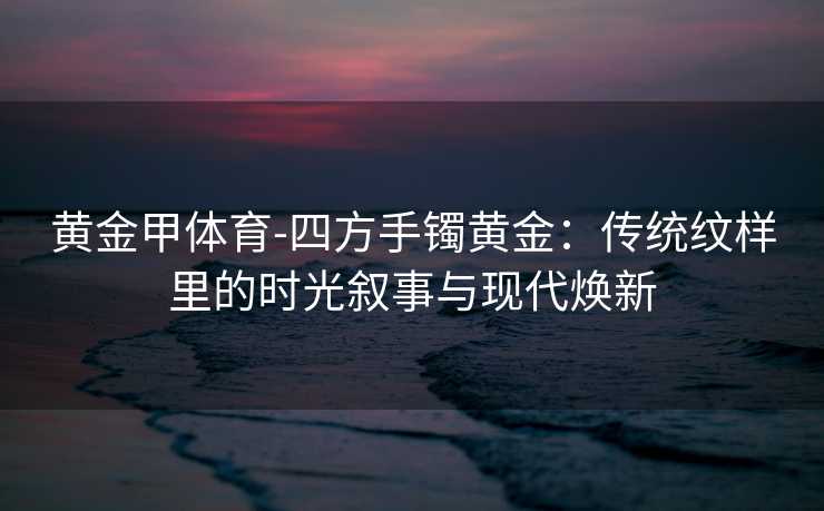 黄金甲体育-四方手镯黄金：传统纹样里的时光叙事与现代焕新