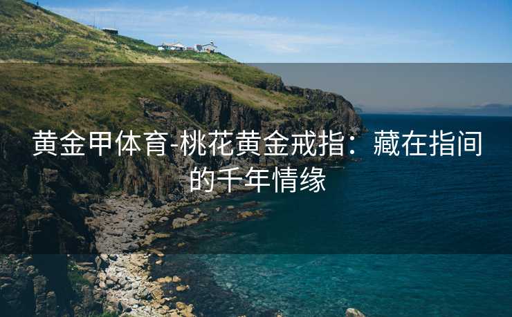 黄金甲体育-桃花黄金戒指：藏在指间的千年情缘