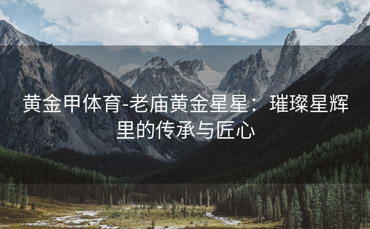 黄金甲体育-老庙黄金星星：璀璨星辉里的传承与匠心