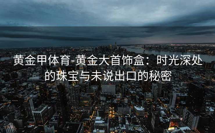 黄金甲体育-黄金大首饰盒：时光深处的珠宝与未说出口的秘密