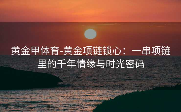 黄金甲体育-黄金项链锁心：一串项链里的千年情缘与时光密码