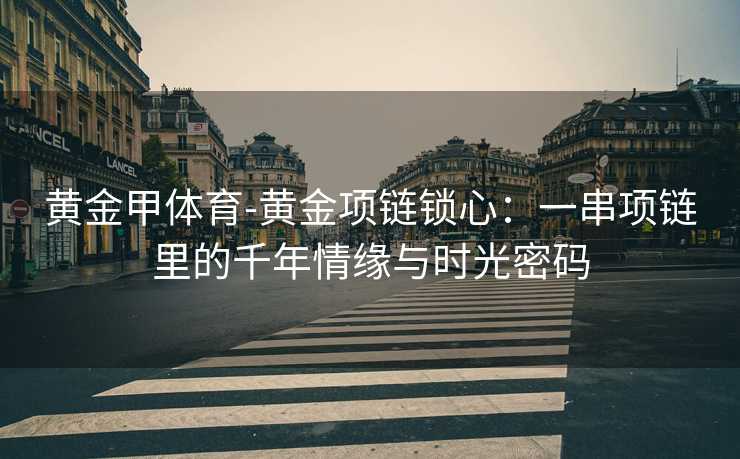 黄金甲体育-黄金项链锁心：一串项链里的千年情缘与时光密码
