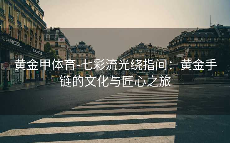 黄金甲体育-七彩流光绕指间：黄金手链的文化与匠心之旅