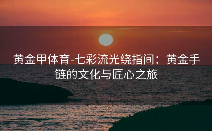 黄金甲体育-七彩流光绕指间：黄金手链的文化与匠心之旅