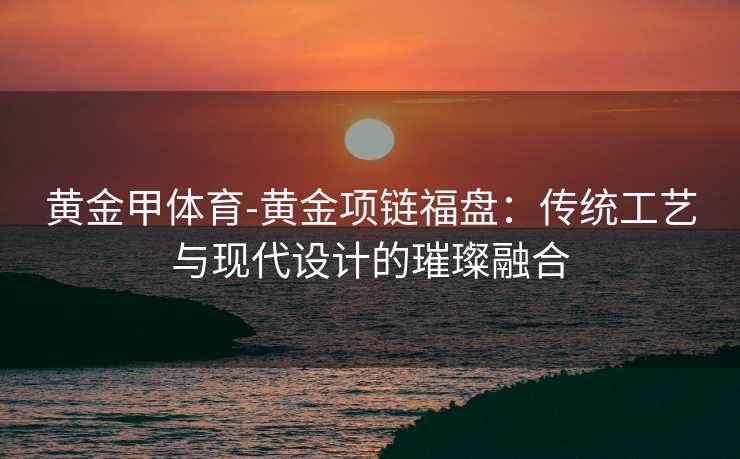 黄金甲体育-黄金项链福盘：传统工艺与现代设计的璀璨融合