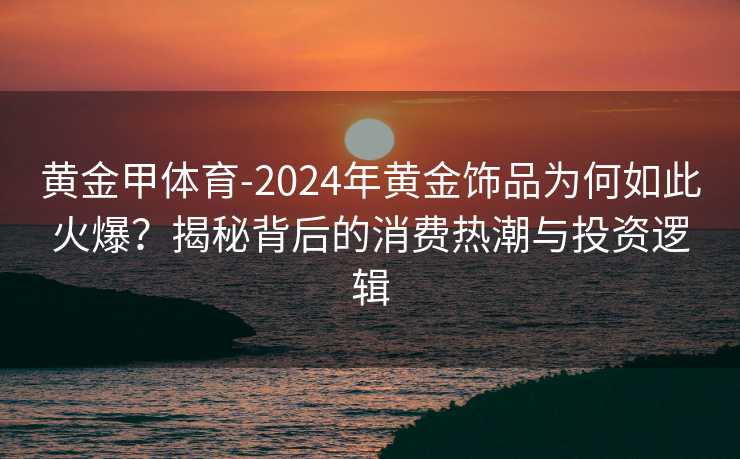 黄金甲体育-2024年黄金饰品为何如此火爆？揭秘背后的消费热潮与投资逻辑