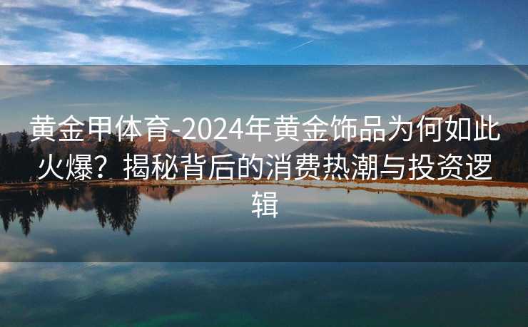 黄金甲体育-2024年黄金饰品为何如此火爆？揭秘背后的消费热潮与投资逻辑
