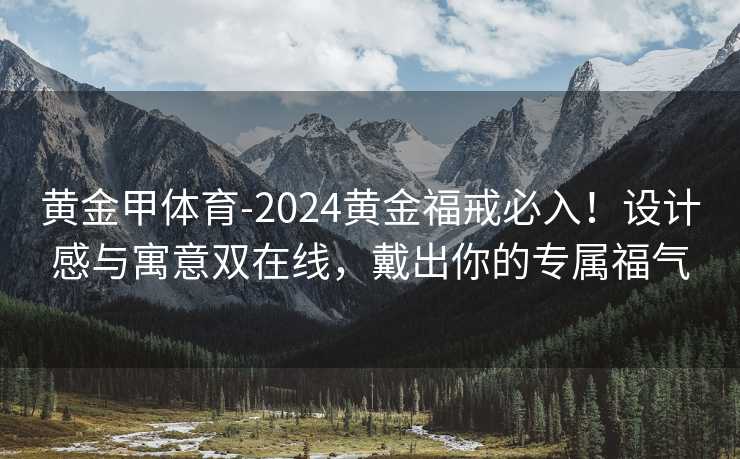 黄金甲体育-2024黄金福戒必入！设计感与寓意双在线，戴出你的专属福气