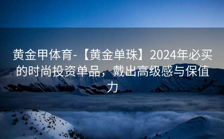 黄金甲体育-【黄金单珠】2024年必买的时尚投资单品，戴出高级感与保值力