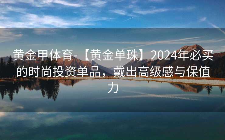 黄金甲体育-【黄金单珠】2024年必买的时尚投资单品，戴出高级感与保值力