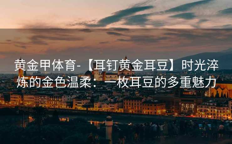 黄金甲体育-【耳钉黄金耳豆】时光淬炼的金色温柔：一枚耳豆的多重魅力