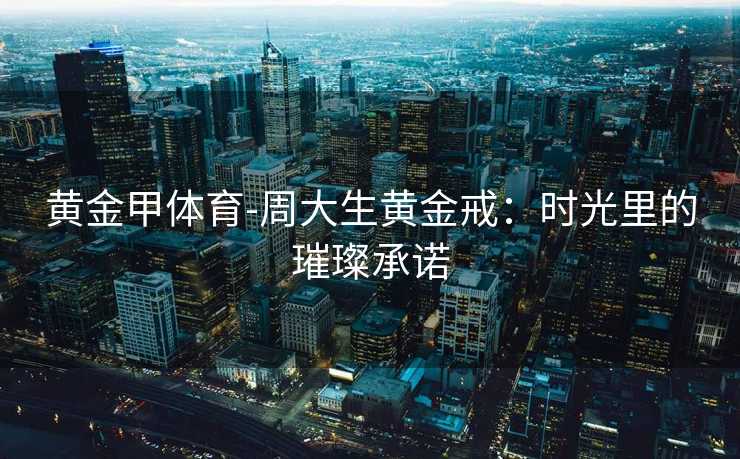 黄金甲体育-周大生黄金戒：时光里的璀璨承诺