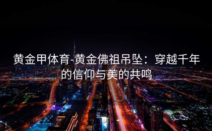黄金甲体育-黄金佛祖吊坠：穿越千年的信仰与美的共鸣