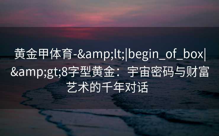 黄金甲体育-&lt;|begin_of_box|&gt;8字型黄金：宇宙密码与财富艺术的千年对话  