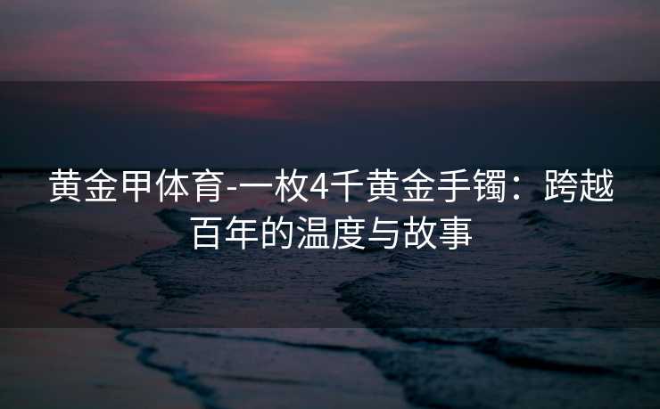 黄金甲体育-一枚4千黄金手镯：跨越百年的温度与故事