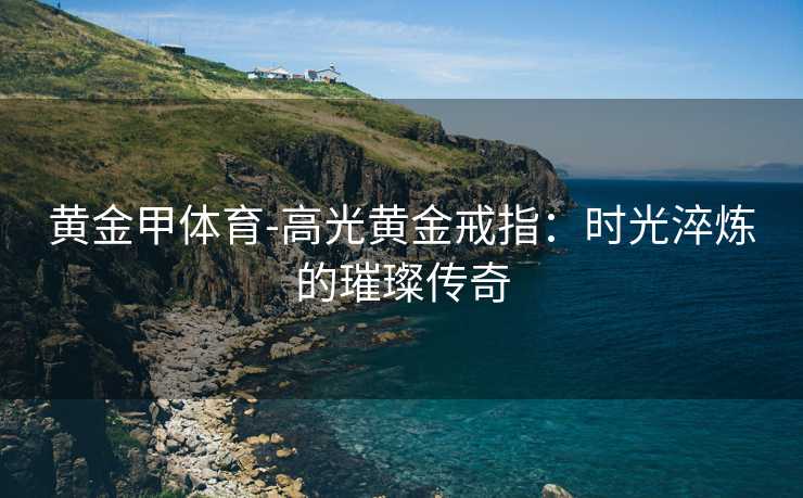 黄金甲体育-高光黄金戒指：时光淬炼的璀璨传奇