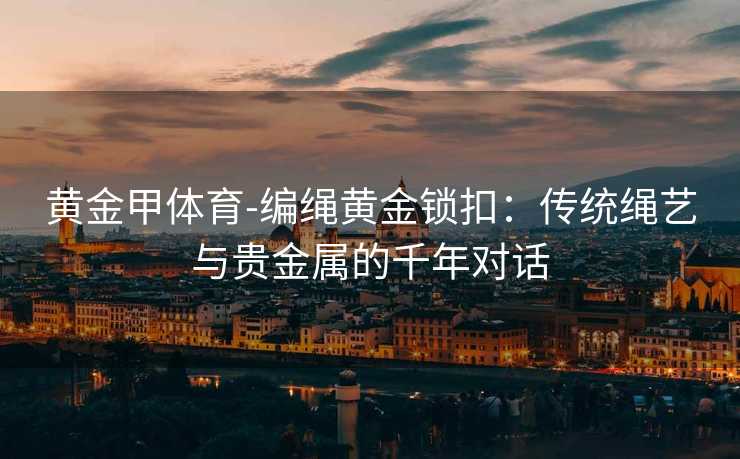 黄金甲体育-编绳黄金锁扣：传统绳艺与贵金属的千年对话