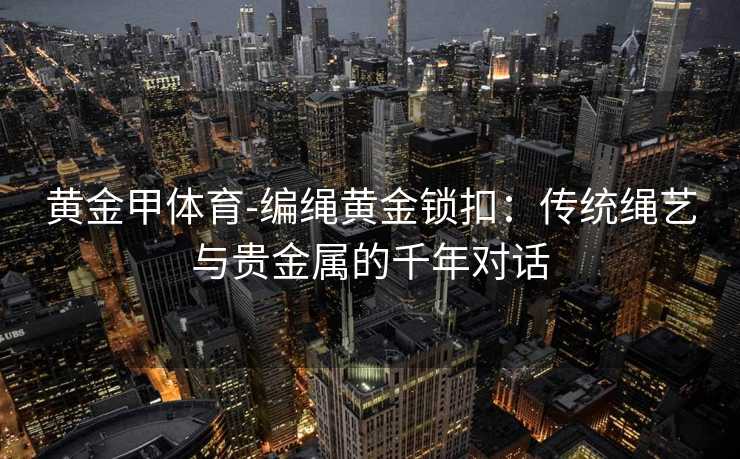 黄金甲体育-编绳黄金锁扣：传统绳艺与贵金属的千年对话