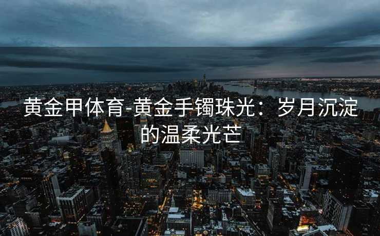 黄金甲体育-黄金手镯珠光：岁月沉淀的温柔光芒